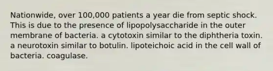 Nationwide, over 100,000 patients a year die from septic shock. This is due to the presence of lipopolysaccharide in the outer membrane of bacteria. a cytotoxin similar to the diphtheria toxin. a neurotoxin similar to botulin. lipoteichoic acid in the cell wall of bacteria. coagulase.