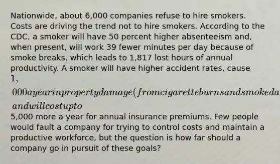 Nationwide, about 6,000 companies refuse to hire smokers. Costs are driving the trend not to hire smokers. According to the CDC, a smoker will have 50 percent higher absenteeism and, when present, will work 39 fewer minutes per day because of smoke breaks, which leads to 1,817 lost hours of annual productivity. A smoker will have higher accident rates, cause 1,000 a year in property damage (from cigarette burns and smoke damage), and will cost up to5,000 more a year for annual insurance premiums. Few people would fault a company for trying to control costs and maintain a productive workforce, but the question is how far should a company go in pursuit of these goals?