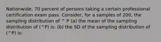 Nationwide, 70 percent of persons taking a certain professional certification exam pass. Consider, for a samples of 200, the sampling distribution of ^ P (a) the mean of the sampling distribution of (^P) is: (b) the SD of the sampling distribution of (^P) is: