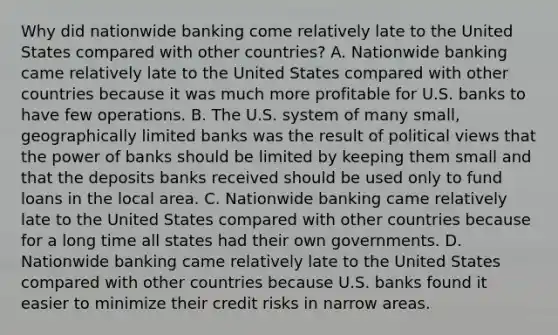 Why did nationwide banking come relatively late to the United States compared with other​ countries? A. Nationwide banking came relatively late to the United States compared with other countries because it was much more profitable for U.S. banks to have few operations. B. The U.S. system of many​ small, geographically limited banks was the result of political views that the power of banks should be limited by keeping them small and that the deposits banks received should be used only to fund loans in the local area. C. Nationwide banking came relatively late to the United States compared with other countries because for a long time all states had their own governments. D. Nationwide banking came relatively late to the United States compared with other countries because U.S. banks found it easier to minimize their credit risks in narrow areas.