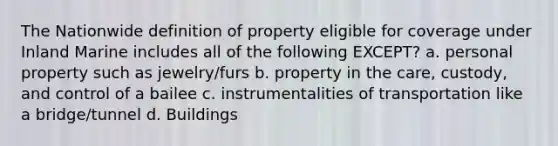 The Nationwide definition of property eligible for coverage under Inland Marine includes all of the following EXCEPT? a. personal property such as jewelry/furs b. property in the care, custody, and control of a bailee c. instrumentalities of transportation like a bridge/tunnel d. Buildings