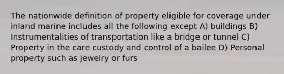 The nationwide definition of property eligible for coverage under inland marine includes all the following except A) buildings B) Instrumentalities of transportation like a bridge or tunnel C) Property in the care custody and control of a bailee D) Personal property such as jewelry or furs