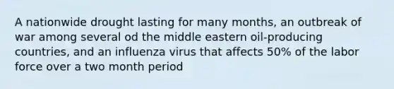 A nationwide drought lasting for many months, an outbreak of war among several od the middle eastern oil-producing countries, and an influenza virus that affects 50% of the labor force over a two month period