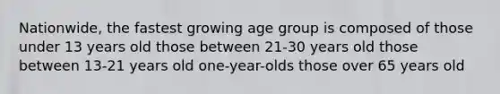 Nationwide, the fastest growing age group is composed of those under 13 years old those between 21-30 years old those between 13-21 years old one-year-olds those over 65 years old