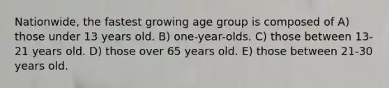 Nationwide, the fastest growing age group is composed of A) those under 13 years old. B) one-year-olds. C) those between 13-21 years old. D) those over 65 years old. E) those between 21-30 years old.