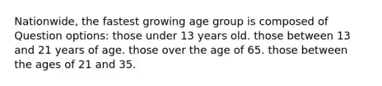 Nationwide, the fastest growing age group is composed of Question options: those under 13 years old. those between 13 and 21 years of age. those over the age of 65. those between the ages of 21 and 35.