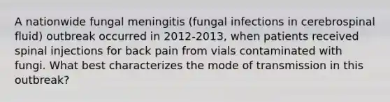 A nationwide fungal meningitis (fungal infections in cerebrospinal fluid) outbreak occurred in 2012-2013, when patients received spinal injections for back pain from vials contaminated with fungi. What best characterizes the mode of transmission in this outbreak?