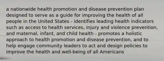 a nationwide health promotion and disease prevention plan designed to serve as a guide for improving the health of all people in the United States - identifies leading health indicators such as access to health services, injury and violence prevention, and maternal, infant, and child health - promotes a holistic approach to health promotion and disease prevention, and to help engage community leaders to act and design policies to improve the health and well-being of all Americans