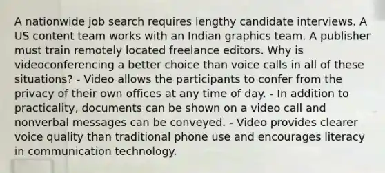 A nationwide job search requires lengthy candidate interviews. A US content team works with an Indian graphics team. A publisher must train remotely located freelance editors. Why is videoconferencing a better choice than voice calls in all of these situations? - Video allows the participants to confer from the privacy of their own offices at any time of day. - In addition to practicality, documents can be shown on a video call and nonverbal messages can be conveyed. - Video provides clearer voice quality than traditional phone use and encourages literacy in communication technology.