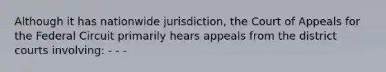 Although it has nationwide jurisdiction, the Court of Appeals for the Federal Circuit primarily hears appeals from the district courts involving: - - -