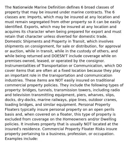 The Nationwide Marine Definition defines 6 broad classes of property that may be insured under marine contracts. The 6 classes are: Imports, which may be insured at any location and must remain segregated from other property so it can be easily identified. Exports, which may be insured at any location and acquires its character when being prepared for export and must retain that character unless diverted for domestic trade. Domestic Shipments and Property in Transit, which involves shipments on consignment, for sale or distribution, for approval or auction, while in transit, while in the custody of others, and while being returned and DOESN'T include coverage while on premises owned, leased, or operated by the consignor. Instrumentalities of Transportation or Communication, which DO cover items that are often at a fixed location because they play an important role in the transportation and communication industries. These items are NOT easily insured on traditional commercial property policies. They include the following types of property: bridges, tunnels, transmission towers, including radio and television transmitting equipment, piers, wharves, slips, docks, dry-docks, marine railways, pipe lines, outdoor cranes, loading bridges, and similar equipment. Personal Property Floaters typically insure personal property on an open perils basis and, when covered on a floater, this type of property is excluded from coverage on the Homeowners and/or Dwelling policies. It involves property that is usually NOT located at the insured's residence. Commercial Property Floater Risks insure property pertaining to a business, profession, or occupation. Examples include: