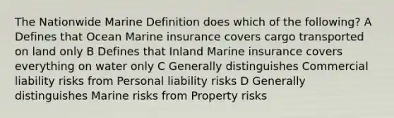 The Nationwide Marine Definition does which of the following? A Defines that Ocean Marine insurance covers cargo transported on land only B Defines that Inland Marine insurance covers everything on water only C Generally distinguishes Commercial liability risks from Personal liability risks D Generally distinguishes Marine risks from Property risks