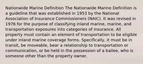 Nationwide Marine Definition The Nationwide Marine Definition is a guideline that was established in 1953 by the National Association of Insurance Commissioners (NAIC). It was revised in 1976 for the purpose of classifying inland marine, marine, and transportation exposures into categories of insurance. All property must contain an element of transportation to be eligible under inland marine coverage forms. Specifically, it must be in transit, be moveable, bear a relationship to transportation or communication, or be held in the possession of a bailee, who is someone other than the property owner.