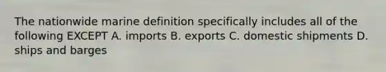 The nationwide marine definition specifically includes all of the following EXCEPT A. imports B. exports C. domestic shipments D. ships and barges