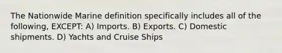 The Nationwide Marine definition specifically includes all of the following, EXCEPT: A) Imports. B) Exports. C) Domestic shipments. D) Yachts and Cruise Ships