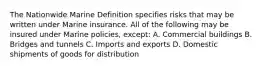 The Nationwide Marine Definition specifies risks that may be written under Marine insurance. All of the following may be insured under Marine policies, except: A. Commercial buildings B. Bridges and tunnels C. Imports and exports D. Domestic shipments of goods for distribution