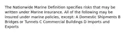 The Nationwide Marine Definition specifies risks that may be written under Marine Insurance. All of the following may be insured under marine policies, except: A Domestic Shipments B Bridges or Tunnels C Commercial Buildings D Imports and Exports