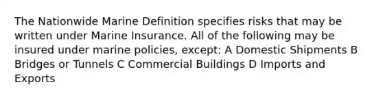 The Nationwide Marine Definition specifies risks that may be written under Marine Insurance. All of the following may be insured under marine policies, except: A Domestic Shipments B Bridges or Tunnels C Commercial Buildings D Imports and Exports