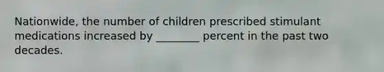 Nationwide, the number of children prescribed stimulant medications increased by ________ percent in the past two decades.