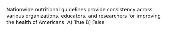 Nationwide nutritional guidelines provide consistency across various organizations, educators, and researchers for improving the health of Americans. A) True B) False