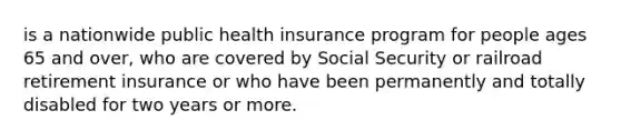 is a nationwide public health insurance program for people ages 65 and over, who are covered by Social Security or railroad retirement insurance or who have been permanently and totally disabled for two years or more.