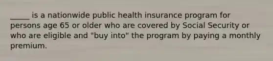 _____ is a nationwide public health insurance program for persons age 65 or older who are covered by Social Security or who are eligible and "buy into" the program by paying a monthly premium.