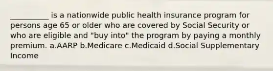 __________ is a nationwide public health insurance program for persons age 65 or older who are covered by Social Security or who are eligible and "buy into" the program by paying a monthly premium.​ a.​AARP b.​Medicare c.​Medicaid d.​Social Supplementary Income