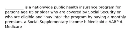 __________ is a nationwide public health insurance program for persons age 65 or older who are covered by Social Security or who are eligible and "buy into" the program by paying a monthly premium.​ a.​Social Supplementary Income b.​Medicaid c.​AARP d.​Medicare