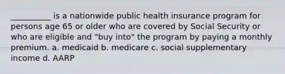 __________ is a nationwide public health insurance program for persons age 65 or older who are covered by Social Security or who are eligible and "buy into" the program by paying a monthly premium.​ a. medicaid b. medicare c. social supplementary income d. AARP