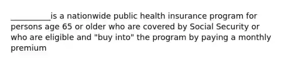 __________is a nationwide public health insurance program for persons age 65 or older who are covered by Social Security or who are eligible and "buy into" the program by paying a monthly premium