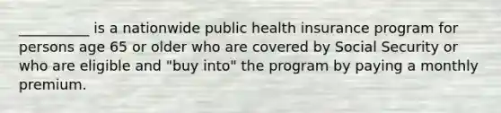 __________ is a nationwide public health insurance program for persons age 65 or older who are covered by Social Security or who are eligible and "buy into" the program by paying a monthly premium.