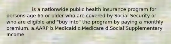 __________ is a nationwide public health insurance program for persons age 65 or older who are covered by Social Security or who are eligible and "buy into" the program by paying a monthly premium.​ a.​AARP b.​Medicaid c.​Medicare d.​Social Supplementary Income