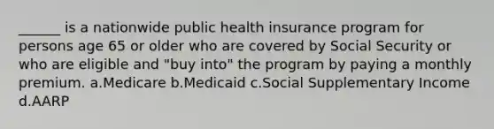 ______ is a nationwide public health insurance program for persons age 65 or older who are covered by Social Security or who are eligible and "buy into" the program by paying a monthly premium.​ a.​Medicare b.​Medicaid c.​Social Supplementary Income d.​AARP