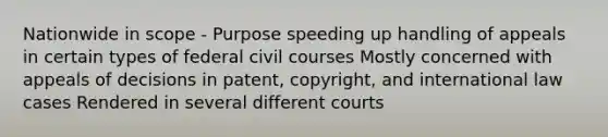 Nationwide in scope - Purpose speeding up handling of appeals in certain types of federal civil courses Mostly concerned with appeals of decisions in patent, copyright, and international law cases Rendered in several different courts