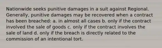 Nationwide seeks punitive damages in a suit against Regional. Generally, punitive damages may be recovered when a contract has been breached: a. in almost all cases b. only if the contract involved the sale of goods c. only if the contract involves the sale of land d. only if the breach is directly related to the commission of an intentional tort.
