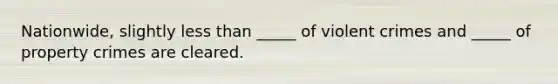 Nationwide, slightly less than _____ of violent crimes and _____ of property crimes are cleared.