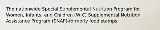 The nationwide Special Supplemental Nutrition Program for Women, Infants, and Children (WIC) Supplemental Nutrition Assistance Program (SNAP)-formerly food stamps