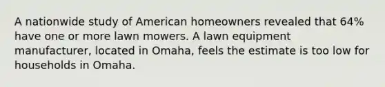 A nationwide study of American homeowners revealed that 64% have one or more lawn mowers. A lawn equipment manufacturer, located in Omaha, feels the estimate is too low for households in Omaha.