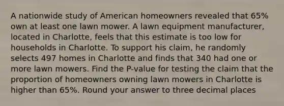 A nationwide study of American homeowners revealed that 65% own at least one lawn mower. A lawn equipment manufacturer, located in Charlotte, feels that this estimate is too low for households in Charlotte. To support his claim, he randomly selects 497 homes in Charlotte and finds that 340 had one or more lawn mowers. Find the P-value for testing the claim that the proportion of homeowners owning lawn mowers in Charlotte is higher than 65%. Round your answer to three decimal places