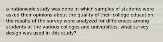 a nationwide study was done in which samples of students were asked their opinions about the quality of their college education. the results of the survey were analyzed for differences among students at the various colleges and universities. what survey design was used in this study?