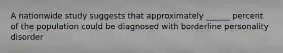 A nationwide study suggests that approximately ______ percent of the population could be diagnosed with borderline personality disorder