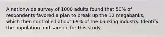 A nationwide survey of 1000 adults found that​ 50% of respondents favored a plan to break up the 12​ megabanks, which then controlled about​ 69% of the banking industry. Identify the population and sample for this study.