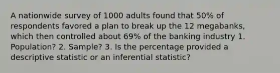 A nationwide survey of 1000 adults found that 50​% of respondents favored a plan to break up the 12​ megabanks, which then controlled about 69​% of the banking industry 1. Population? 2. Sample? 3. Is the percentage provided a descriptive statistic or an inferential​ statistic?