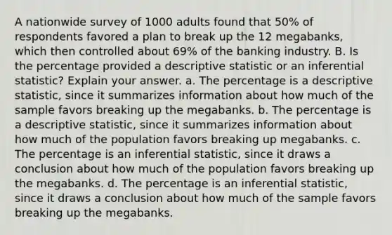 A nationwide survey of 1000 adults found that 50% of respondents favored a plan to break up the 12 megabanks, which then controlled about 69% of the banking industry. B. Is the percentage provided a descriptive statistic or an inferential statistic? Explain your answer. a. The percentage is a descriptive statistic, since it summarizes information about how much of the sample favors breaking up the megabanks. b. The percentage is a descriptive statistic, since it summarizes information about how much of the population favors breaking up megabanks. c. The percentage is an inferential statistic, since it draws a conclusion about how much of the population favors breaking up the megabanks. d. The percentage is an inferential statistic, since it draws a conclusion about how much of the sample favors breaking up the megabanks.