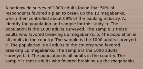 A nationwide survey of 1000 adults found that 50% of respondents favored a plan to break up the 12 megabanks, which then controlled about 69% of the banking industry. A. Identify the population and sample for this study. a. The population is the 1000 adults surveyed. The sample is those adults who favored breaking up megabanks. b. The population is all adults in the country. The sample is the 1000 adults surveyed. c. The population is all adults in the country who favored breaking up megabanks. The sample is the 1000 adults surveyed. d. The population is all adults in the country. The sample is those adults who favored breaking up the megabanks.