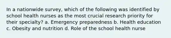 In a nationwide survey, which of the following was identified by school health nurses as the most crucial research priority for their specialty? a. Emergency preparedness b. Health education c. Obesity and nutrition d. Role of the school health nurse