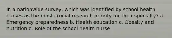 In a nationwide survey, which was identified by school health nurses as the most crucial research priority for their specialty? a. Emergency preparedness b. Health education c. Obesity and nutrition d. Role of the school health nurse