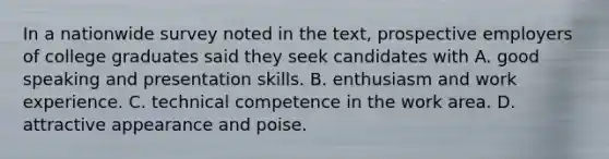 In a nationwide survey noted in the text, prospective employers of college graduates said they seek candidates with A. good speaking and presentation skills. B. enthusiasm and work experience. C. technical competence in the work area. D. attractive appearance and poise.