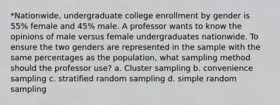 *Nationwide, undergraduate college enrollment by gender is 55% female and 45% male. A professor wants to know the opinions of male versus female undergraduates nationwide. To ensure the two genders are represented in the sample with the same percentages as the population, what sampling method should the professor use? a. Cluster sampling b. convenience sampling c. stratified random sampling d. simple random sampling