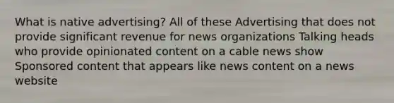 What is native advertising? All of these Advertising that does not provide significant revenue for news organizations Talking heads who provide opinionated content on a cable news show Sponsored content that appears like news content on a news website